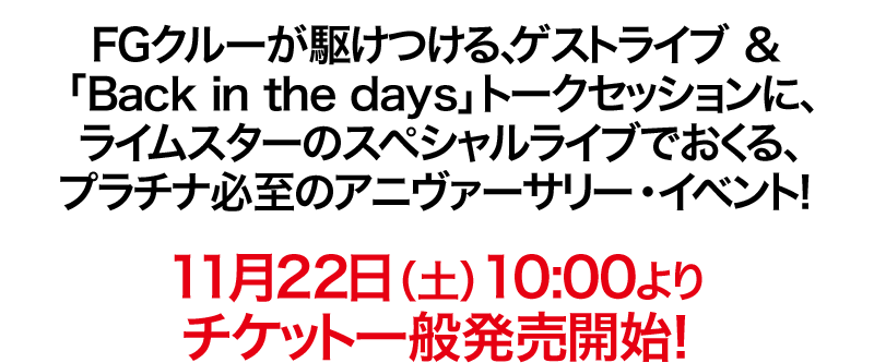 
			FGクルーが駆けつける、ゲストライブ ＆
			「Back in the days」 トークセッションに、
			ライムスターのスペシャルライブでおくる、
			プラチナ必至のアニヴァーサリー・イベント！
	
			11月22日（土）10:00よりチケット一般発売開始！
		