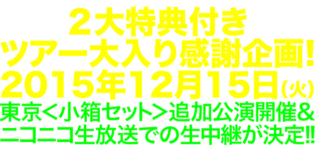 ２大特典付き・ツアー大入り感謝企画! 2015年12月15日（火）東京＜小箱セット＞追加公演開催＆ニコニコ生放送での生中継が決定!!