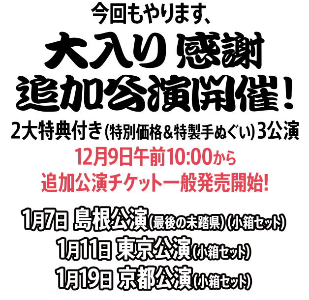 今回もやります、ツアー大入り感謝企画・2大特典付き（特別価格＆特製手ぬぐい）追加3公演 12月9日午前10:00から追加公演チケット一般発売開始 1月7日島根公演（最後の未踏県）（小箱セット）1月11日東京公演（小箱セット）1月19日京都公演（小箱セット）開催決定