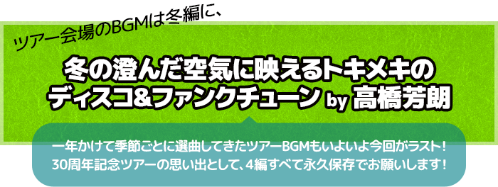 ツアー会場のBGMは冬編に、冬の澄んだ空気に映えるトキメキのディスコ＆ファンクチューン by 高橋芳朗　一年かけて季節ごとに選曲してきたツアーBGMもいよいよ今回がラスト！30周年記念ツアーの思い出として、4編すべて永久保存でお願いします！